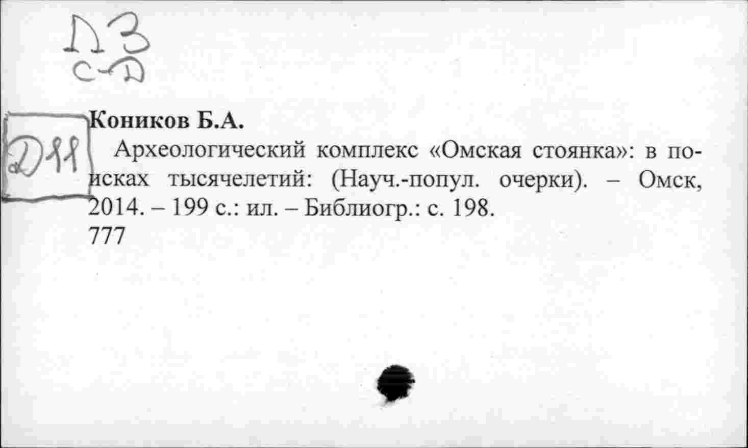 ﻿(Коников Б.А.
I Археологический комплекс «Омская стоянка»: в порсках тысячелетий: (Науч.-попул. очерки). - Омск, 7014. - 199 с.: ил. - Библиогр.: с. 198.
777